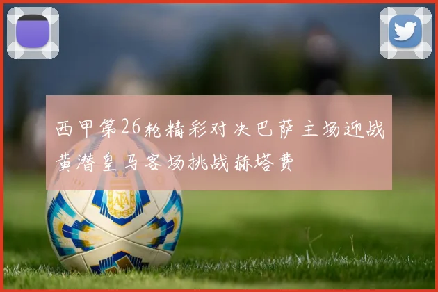 西甲第26轮精彩对决巴萨主场迎战黄潜皇马客场挑战赫塔费