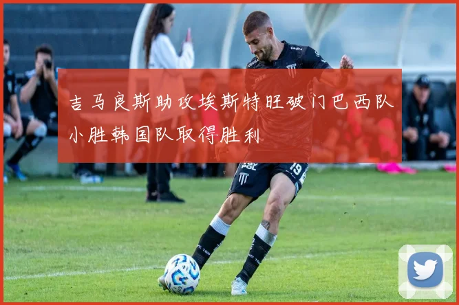 吉马良斯助攻埃斯特旺破门巴西队小胜韩国队取得胜利
