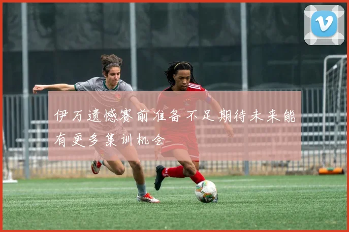 伊万遗憾赛前准备不足期待未来能有更多集训机会