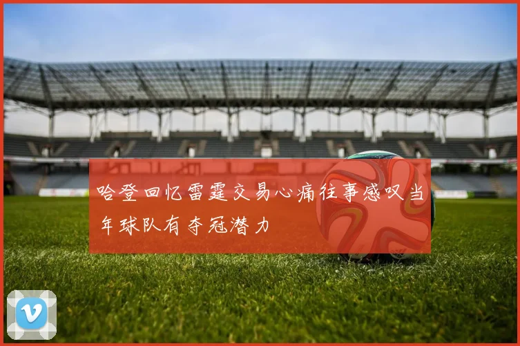 哈登回忆雷霆交易心痛往事感叹当年球队有夺冠潜力