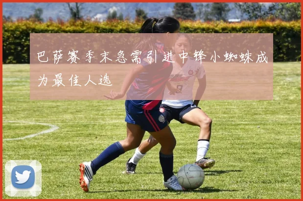 巴萨赛季末急需引进中锋小蜘蛛成为最佳人选
