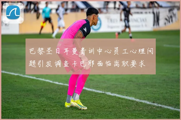 巴黎圣日耳曼青训中心员工心理问题引发调查卡巴耶面临离职要求