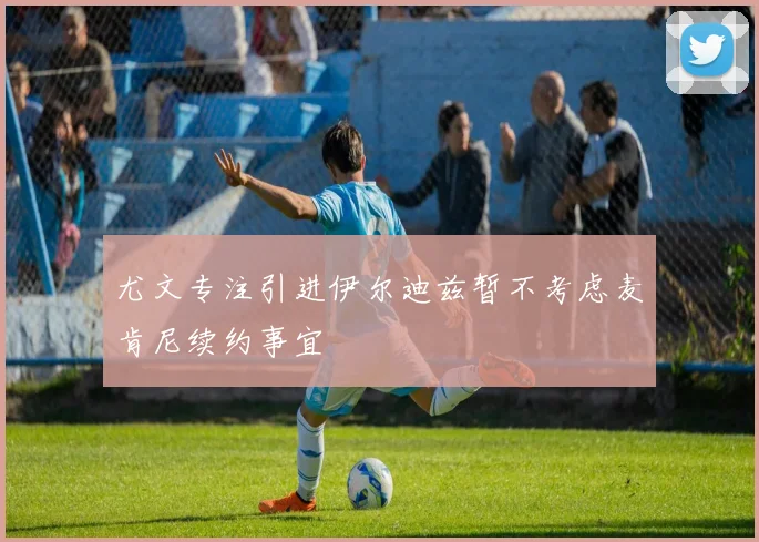 尤文专注引进伊尔迪兹暂不考虑麦肯尼续约事宜
