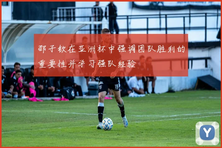 邵子钦在亚洲杯中强调团队胜利的重要性并学习强队经验
