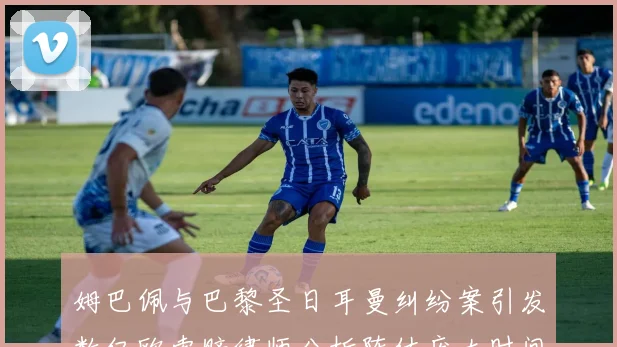 姆巴佩与巴黎圣日耳曼纠纷案引发数亿欧索赔律师分析阵仗庞大时间漫长