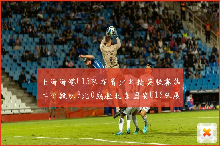 上海海港U15队在青少年精英联赛第二阶段以3比0战胜北京国安U15队展现强劲实力