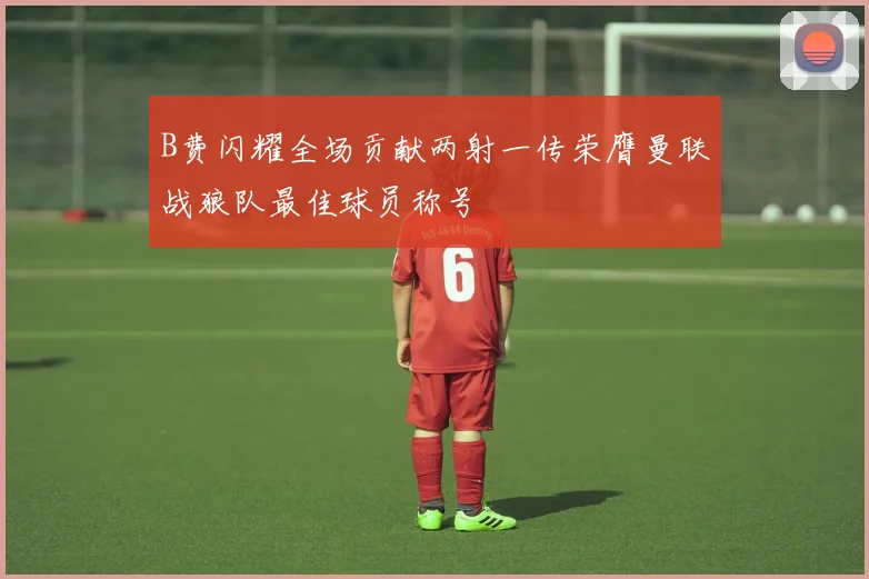 B费闪耀全场贡献两射一传荣膺曼联战狼队最佳球员称号