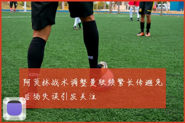 阿莫林战术调整曼联频繁长传避免后场失误引发关注