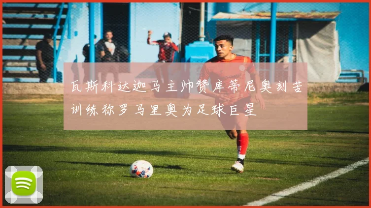 瓦斯科达迦马主帅赞库蒂尼奥刻苦训练称罗马里奥为足球巨星