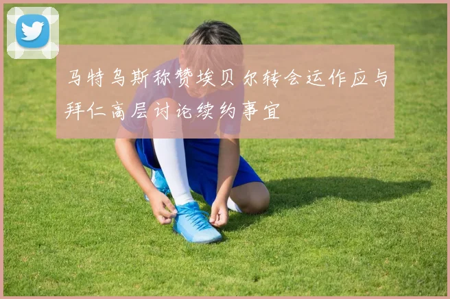 马特乌斯称赞埃贝尔转会运作应与拜仁高层讨论续约事宜