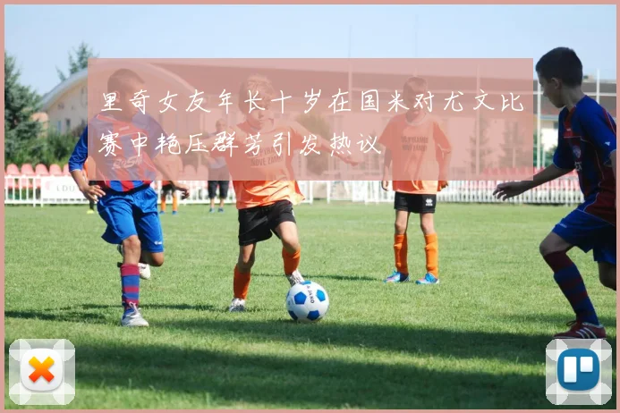 里奇女友年长十岁在国米对尤文比赛中艳压群芳引发热议