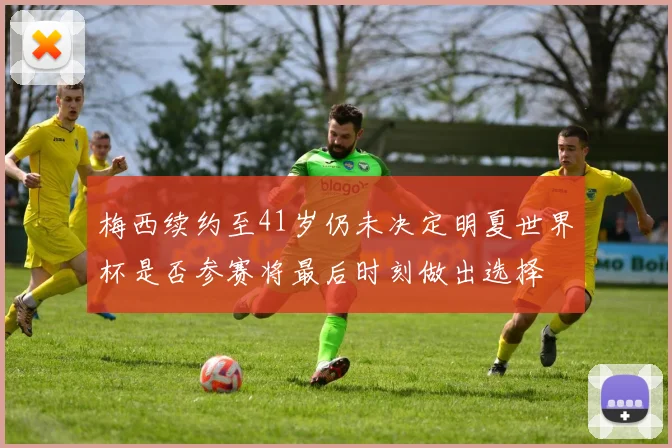 梅西续约至41岁仍未决定明夏世界杯是否参赛将最后时刻做出选择
