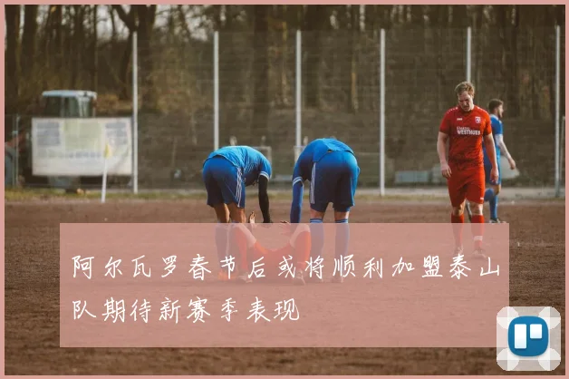 阿尔瓦罗春节后或将顺利加盟泰山队期待新赛季表现