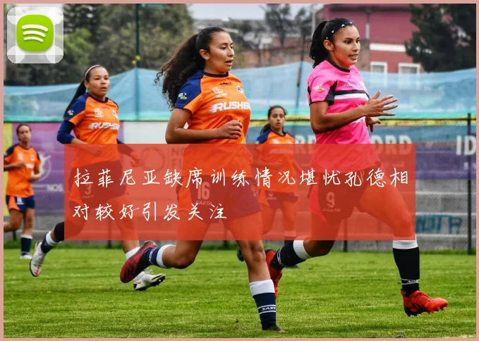 拉菲尼亚缺席训练情况堪忧孔德相对较好引发关注