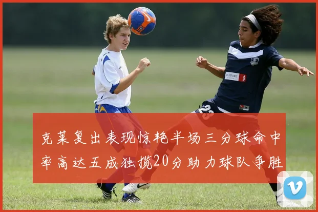 克莱复出表现惊艳半场三分球命中率高达五成独揽20分助力球队争胜