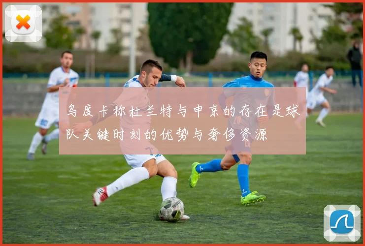 乌度卡称杜兰特与申京的存在是球队关键时刻的优势与奢侈资源