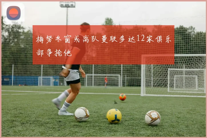 梅努冬窗或离队曼联多达12家俱乐部争抢他