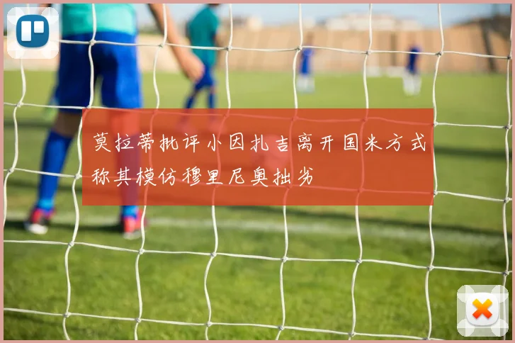 莫拉蒂批评小因扎吉离开国米方式称其模仿穆里尼奥拙劣
