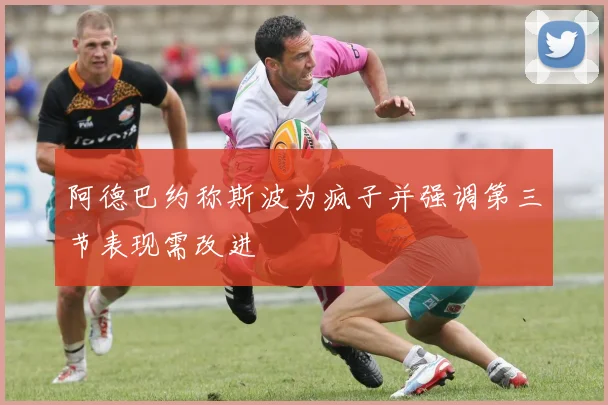 阿德巴约称斯波为疯子并强调第三节表现需改进