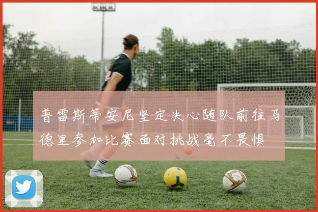 普雷斯蒂安尼坚定决心随队前往马德里参加比赛面对挑战毫不畏惧