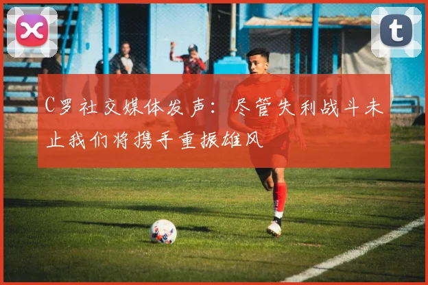 C罗社交媒体发声：尽管失利战斗未止我们将携手重振雄风