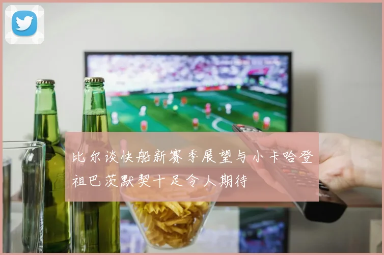 比尔谈快船新赛季展望与小卡哈登祖巴茨默契十足令人期待