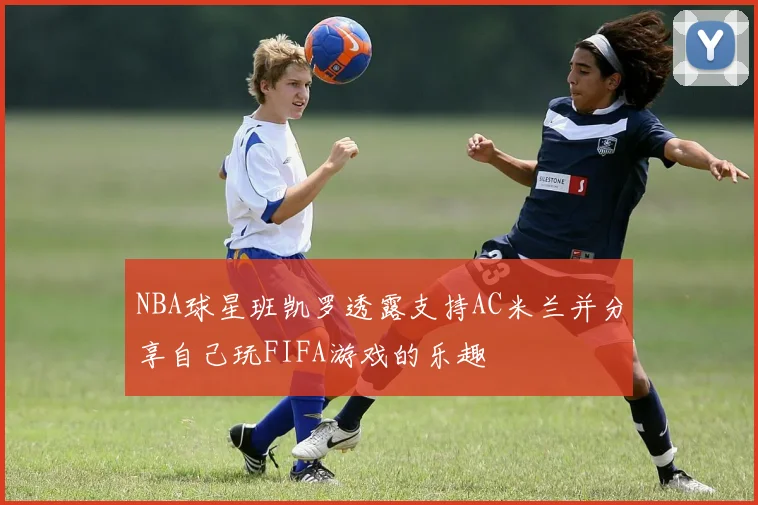 NBA球星班凯罗透露支持AC米兰并分享自己玩FIFA游戏的乐趣