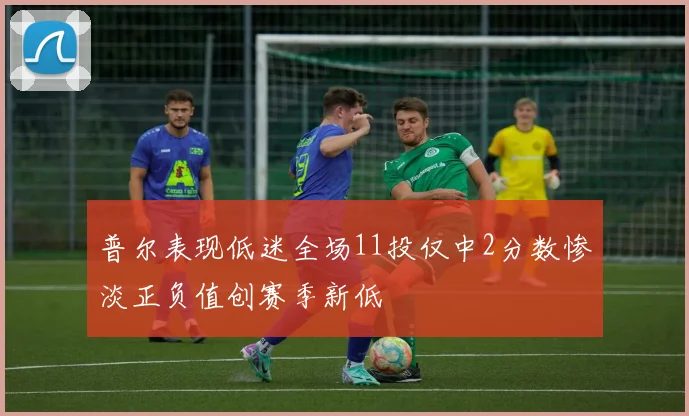 普尔表现低迷全场11投仅中2分数惨淡正负值创赛季新低