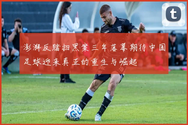 澎湃反赌扫黑案三年落幕期待中国足球迎来真正的重生与崛起