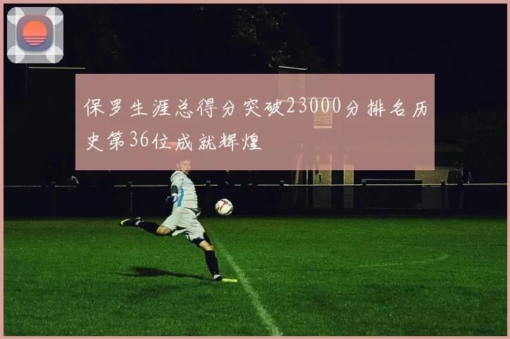 保罗生涯总得分突破23000分排名历史第36位成就辉煌