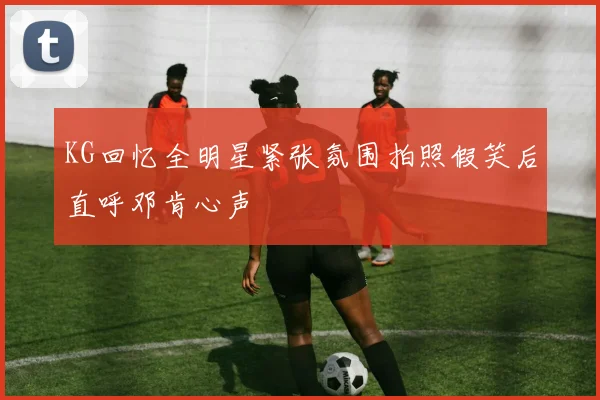 KG回忆全明星紧张氛围拍照假笑后直呼邓肯心声