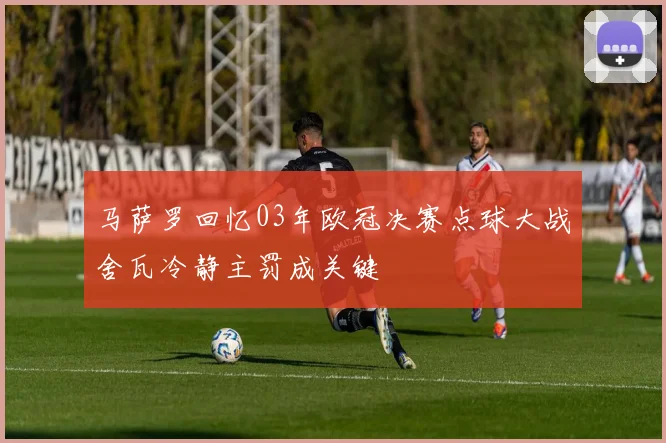 马萨罗回忆03年欧冠决赛点球大战舍瓦冷静主罚成关键