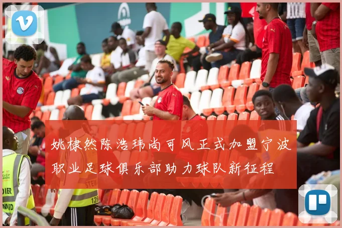 姚棣然陈浩玮尚可风正式加盟宁波职业足球俱乐部助力球队新征程