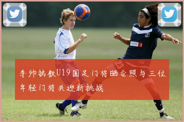 李帅执教U19国足门将晒合照与三位年轻门将共迎新挑战