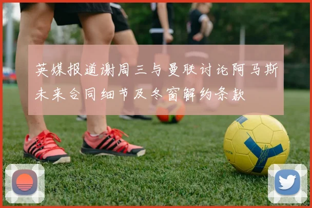 英媒报道谢周三与曼联讨论阿马斯未来合同细节及冬窗解约条款