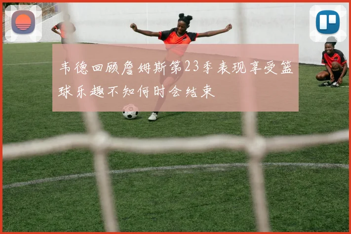 韦德回顾詹姆斯第23季表现享受篮球乐趣不知何时会结束