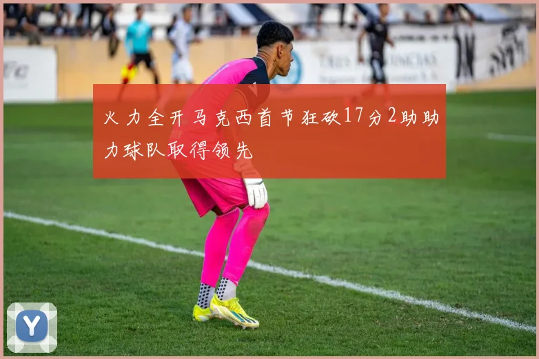 火力全开马克西首节狂砍17分2助助力球队取得领先
