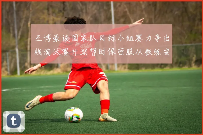 王博豪谈国家队目标小组赛力争出线淘汰赛计划暂时保密服从教练安排