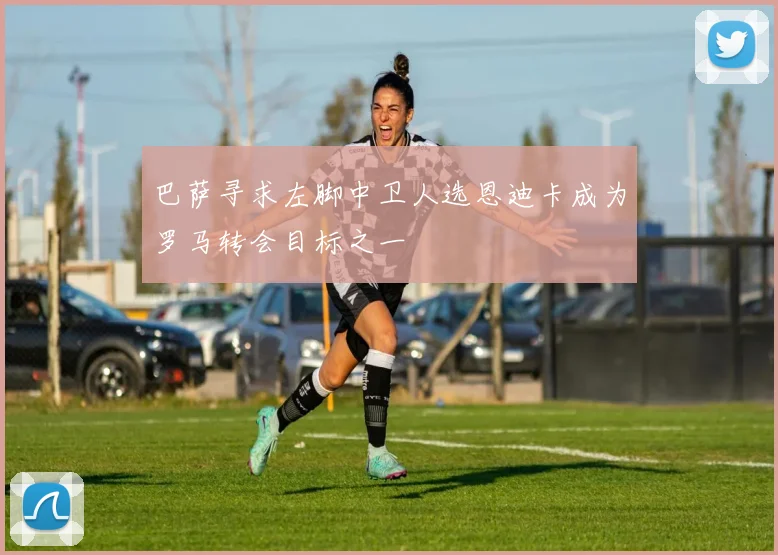 巴萨寻求左脚中卫人选恩迪卡成为罗马转会目标之一