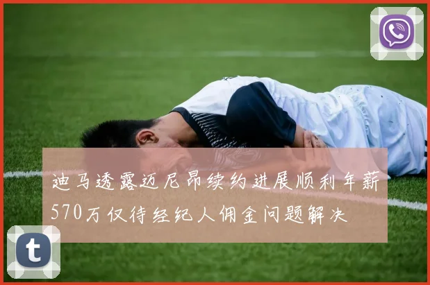 迪马透露迈尼昂续约进展顺利年薪570万仅待经纪人佣金问题解决