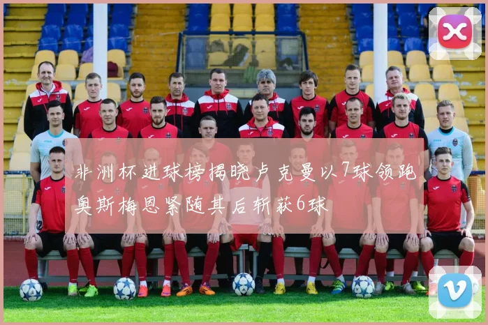 非洲杯进球榜揭晓卢克曼以7球领跑奥斯梅恩紧随其后斩获6球