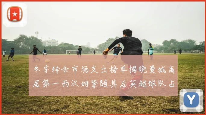 冬季转会市场支出榜单揭晓曼城高居第一西汉姆紧随其后英超球队占据五席