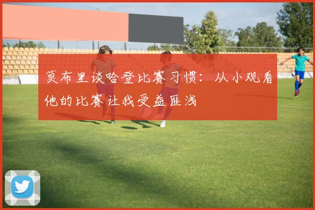 莫布里谈哈登比赛习惯：从小观看他的比赛让我受益匪浅