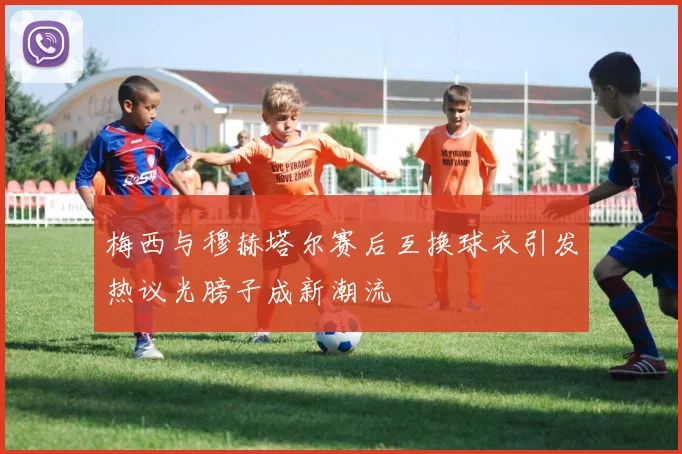 梅西与穆赫塔尔赛后互换球衣引发热议光膀子成新潮流